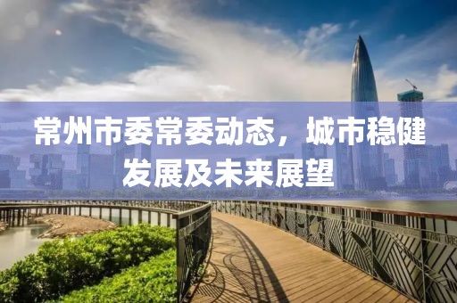 常州市委常委动态，城市稳健发展及未来展望