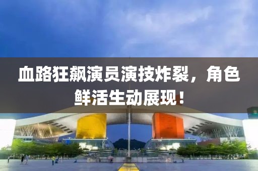 血路狂飙演员演技炸裂，角色鲜活生动展现！