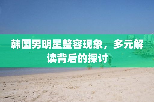 韩国男明星整容现象，多元解读背后的探讨