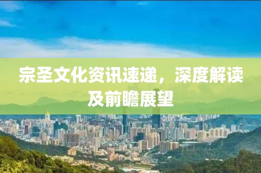宗圣文化资讯速递，深度解读及前瞻展望
