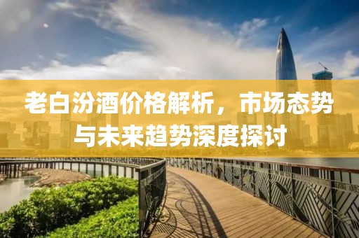 老白汾酒价格解析，市场态势与未来趋势深度探讨