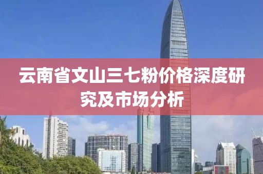 云南省文山三七粉价格深度研究及市场分析