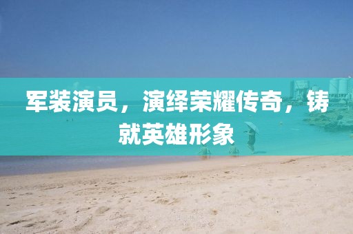 军装演员，演绎荣耀传奇，铸就英雄形象