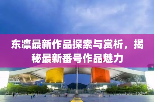 东凛最新作品探索与赏析，揭秘最新番号作品魅力