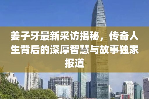 姜子牙最新采访揭秘，传奇人生背后的深厚智慧与故事独家报道