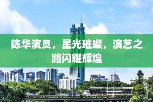 陈华演员，星光璀璨，演艺之路闪耀辉煌