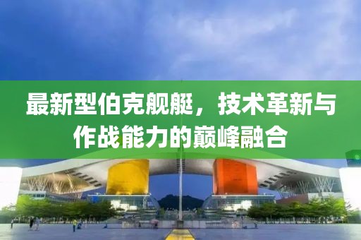 最新型伯克舰艇，技术革新与作战能力的巅峰融合