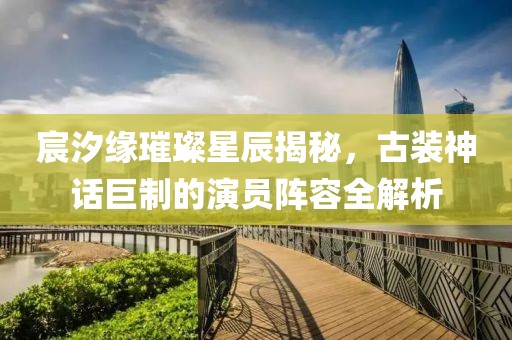 宸汐缘璀璨星辰揭秘，古装神话巨制的演员阵容全解析