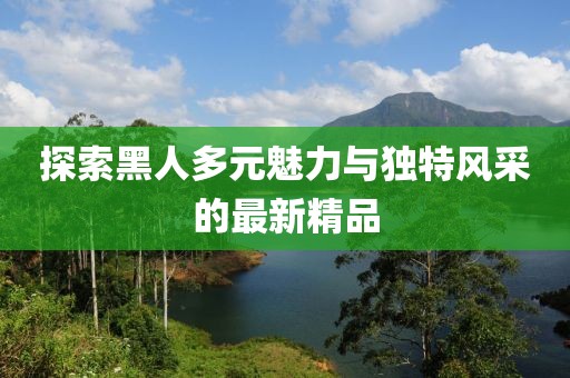 探索黑人多元魅力与独特风采的最新精品