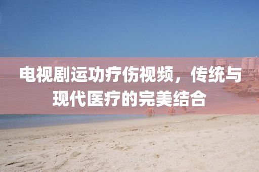 电视剧运功疗伤视频，传统与现代医疗的完美结合
