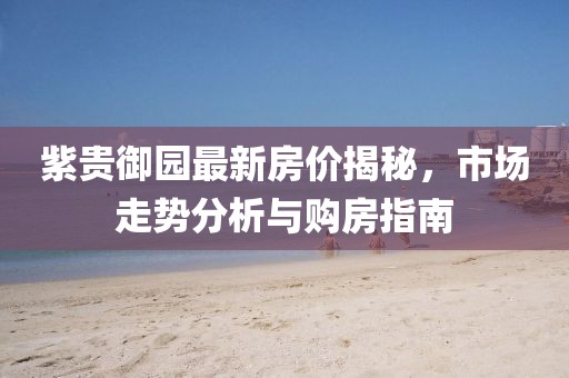紫贵御园最新房价揭秘，市场走势分析与购房指南