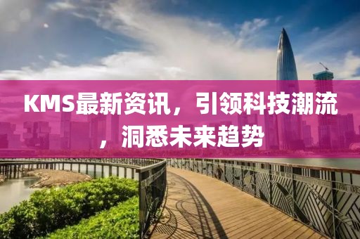 KMS最新资讯，引领科技潮流，洞悉未来趋势