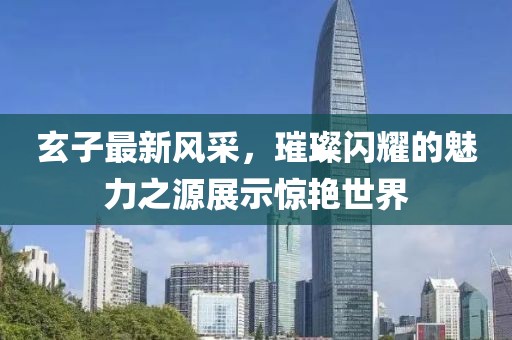 玄子最新风采，璀璨闪耀的魅力之源展示惊艳世界