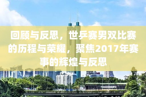 回顾与反思，世乒赛男双比赛的历程与荣耀，聚焦2017年赛事的辉煌与反思