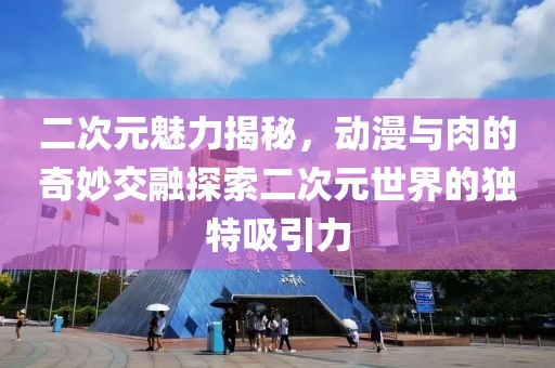 二次元魅力揭秘，动漫与肉的奇妙交融探索二次元世界的独特吸引力