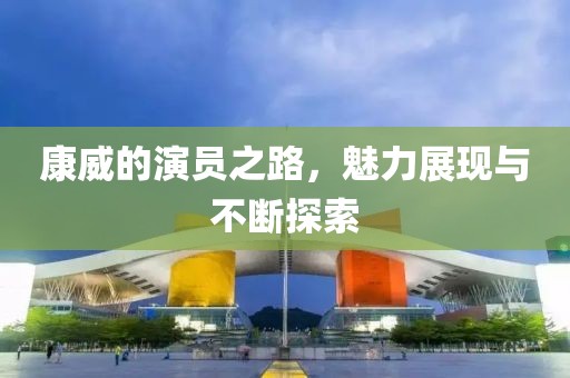 康威的演员之路，魅力展现与不断探索