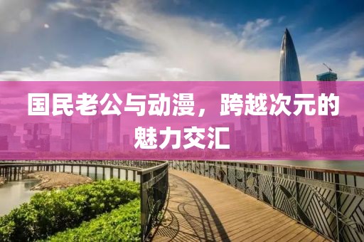 国民老公与动漫，跨越次元的魅力交汇