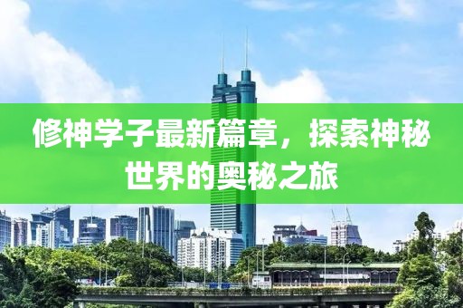 修神学子最新篇章，探索神秘世界的奥秘之旅