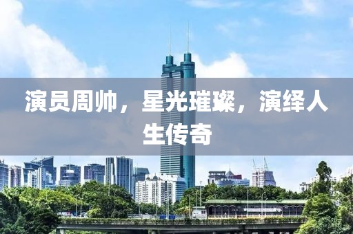 演员周帅，星光璀璨，演绎人生传奇