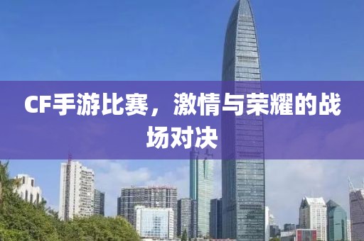 CF手游比赛，激情与荣耀的战场对决
