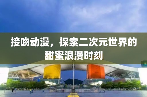 接吻动漫，探索二次元世界的甜蜜浪漫时刻