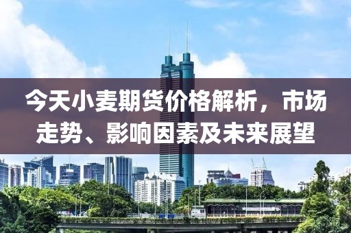 今天小麦期货价格解析，市场走势、影响因素及未来展望