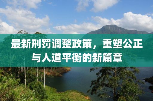 最新刑罚调整政策，重塑公正与人道平衡的新篇章