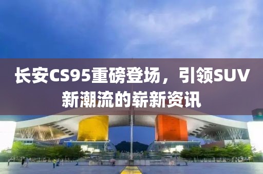 长安CS95重磅登场，引领SUV新潮流的崭新资讯