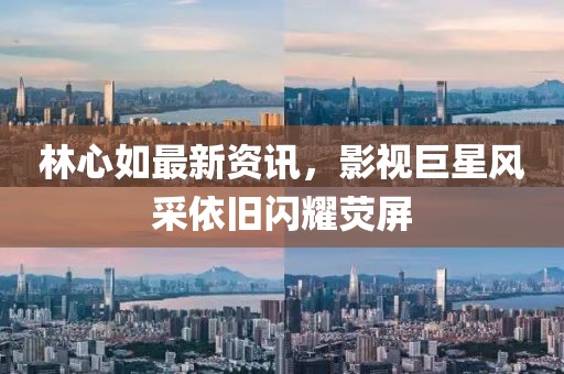 林心如最新资讯，影视巨星风采依旧闪耀荧屏