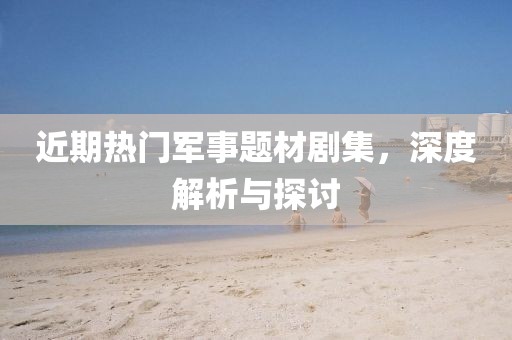 近期热门军事题材剧集，深度解析与探讨