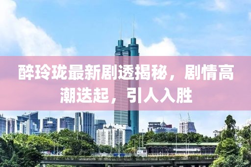 醉玲珑最新剧透揭秘，剧情高潮迭起，引人入胜