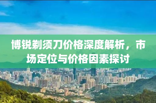 博锐剃须刀价格深度解析，市场定位与价格因素探讨