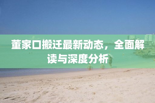 董家口搬迁最新动态，全面解读与深度分析