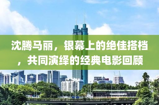 沈腾马丽，银幕上的绝佳搭档，共同演绎的经典电影回顾