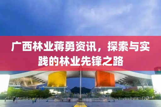 广西林业蒋勇资讯，探索与实践的林业先锋之路