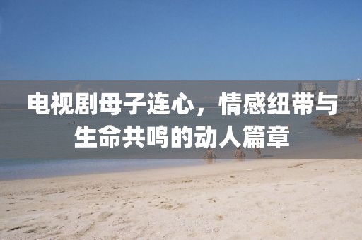 电视剧母子连心，情感纽带与生命共鸣的动人篇章