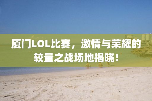 厦门LOL比赛，激情与荣耀的较量之战场地揭晓！