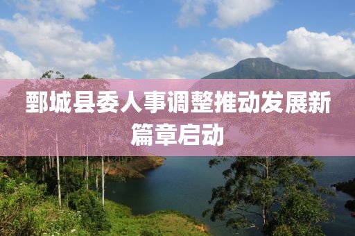 鄄城县委人事调整推动发展新篇章启动