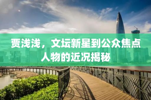 贾浅浅，文坛新星到公众焦点人物的近况揭秘