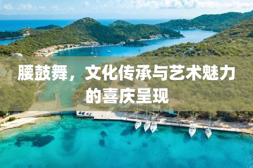 腰鼓舞，文化传承与艺术魅力的喜庆呈现