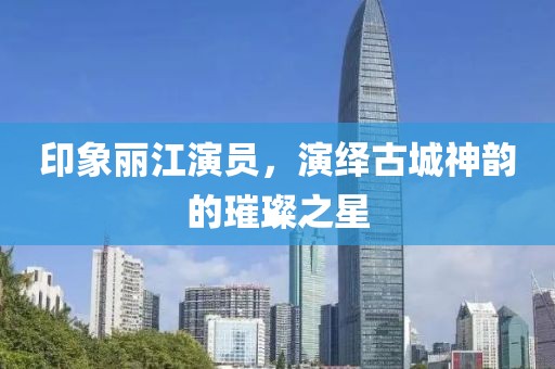 印象丽江演员，演绎古城神韵的璀璨之星