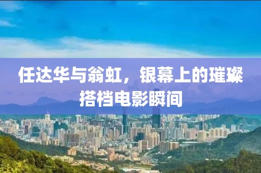 任达华与翁虹，银幕上的璀璨搭档电影瞬间