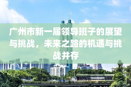 广州市新一届领导班子的展望与挑战，未来之路的机遇与挑战并存