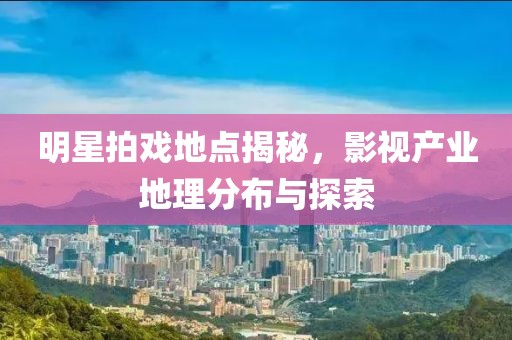 明星拍戏地点揭秘，影视产业地理分布与探索