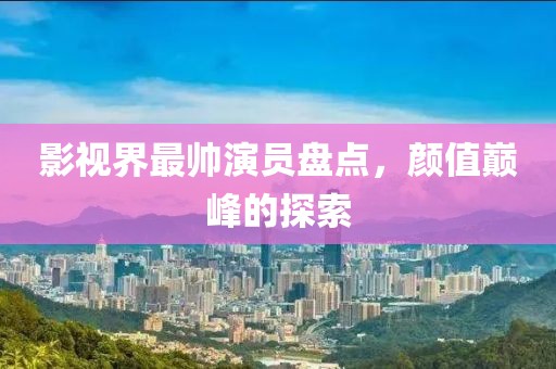 影视界最帅演员盘点，颜值巅峰的探索