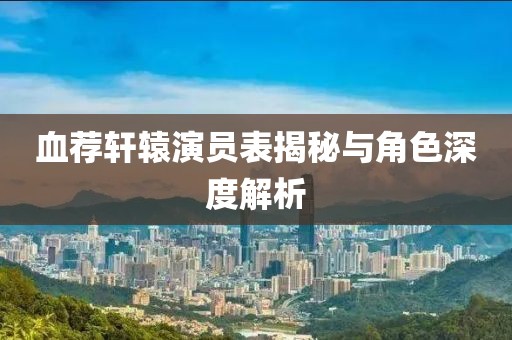 血荐轩辕演员表揭秘与角色深度解析
