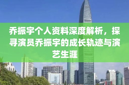 乔振宇个人资料深度解析，探寻演员乔振宇的成长轨迹与演艺生涯