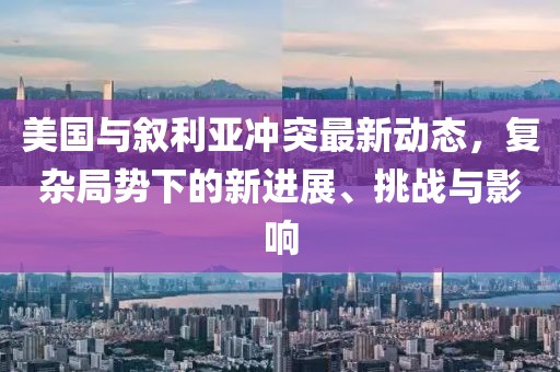 美国与叙利亚冲突最新动态，复杂局势下的新进展、挑战与影响