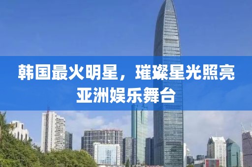 韩国最火明星，璀璨星光照亮亚洲娱乐舞台