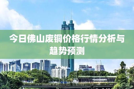 今日佛山废铜价格行情分析与趋势预测
